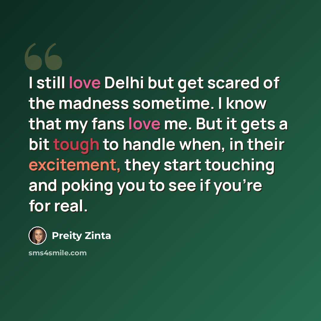 “I still love Delhi but get scared of the madness sometime. I know that my fans love me. But it gets a bit tough to handle when, in their excitement, they start touching and poking you to see if you're for real.” quote by Preity Zinta