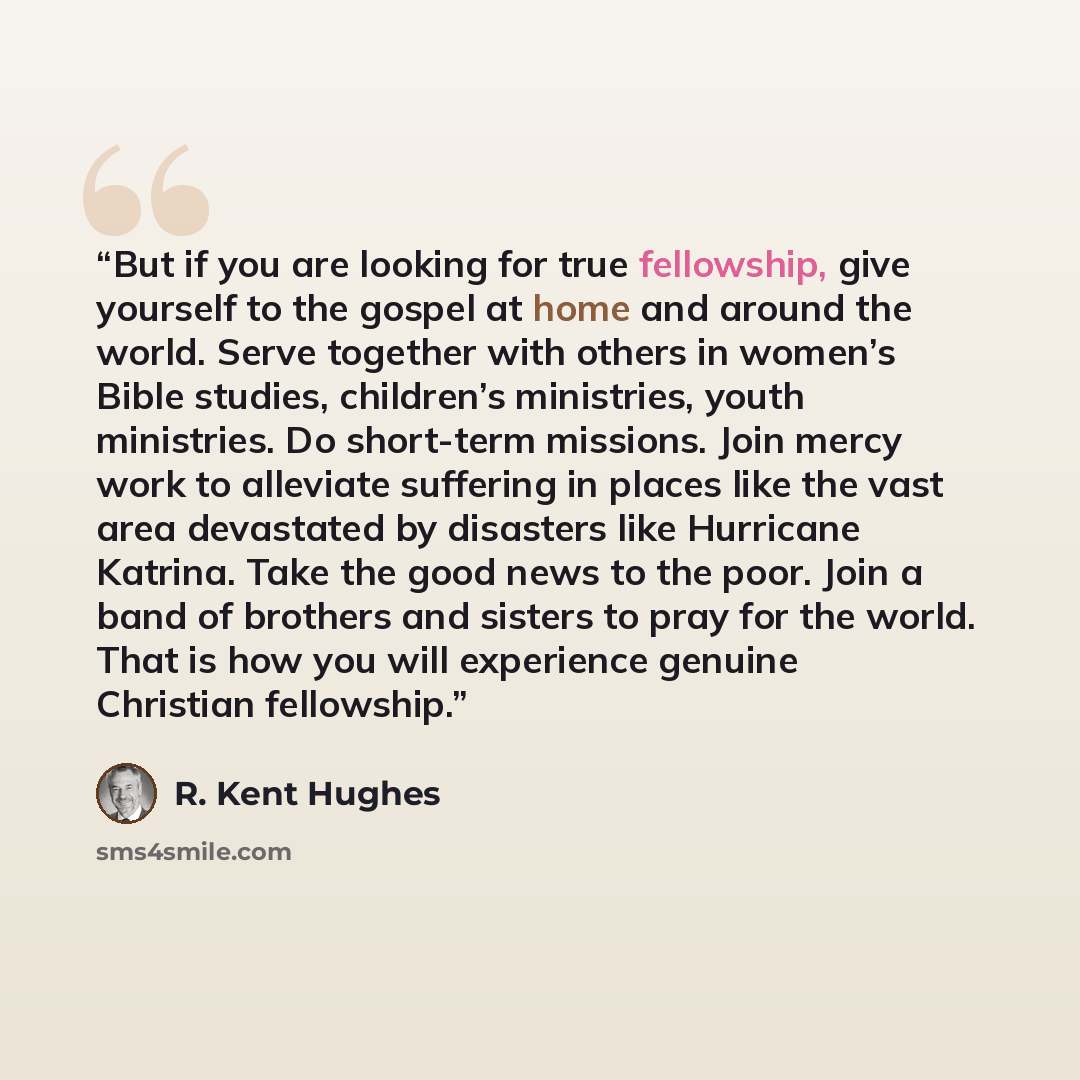 “But if you are looking for true fellowship, give yourself to the gospel at home and around the world. Serve together with others in women’s Bible studies, children’s ministries, youth ministries. Do short-term missions. Join mercy work to alleviate suffering in places like the vast area devastated…” quote by R. Kent Hughes