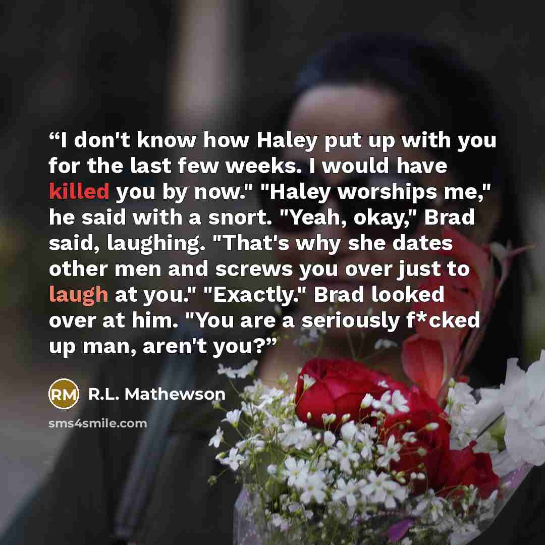 “I don't know how Haley put up with you for the last few weeks. I would have killed you by now." "Haley worships me," he said with a snort. "Yeah, okay," Brad said, laughing. "That's why she dates other men and screws you over just to laugh at you." "Exactly." Brad looked over at him. "You are a…” quote by R.L. Mathewson