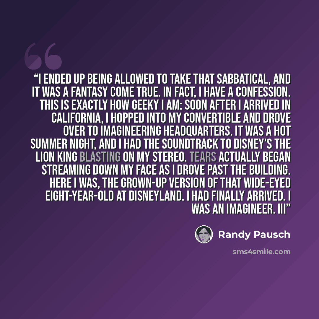 “I ended up being allowed to take that sabbatical, and it was a fantasy come true. In fact, I have a confession. This is exactly how geeky I am: Soon after I arrived in California, I hopped into my convertible and drove over to Imagineering headquarters. It was a hot summer night, and I had the…” quote by Randy Pausch