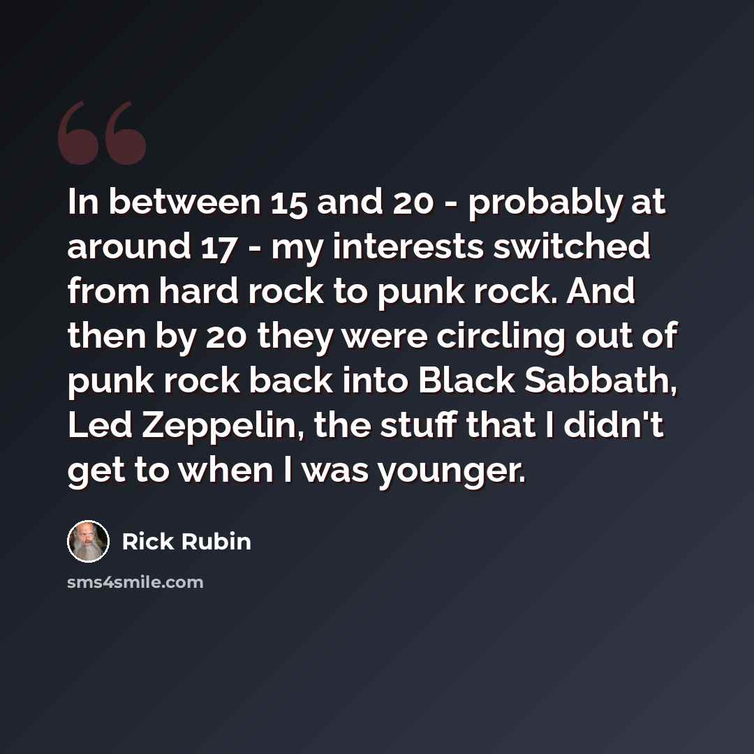“In between 15 and 20 - probably at around 17 - my interests switched from hard rock to punk rock. And then by 20 they were circling out of punk rock back into Black Sabbath, Led Zeppelin, the stuff that I didn't get to when I was younger.” quote by Rick Rubin