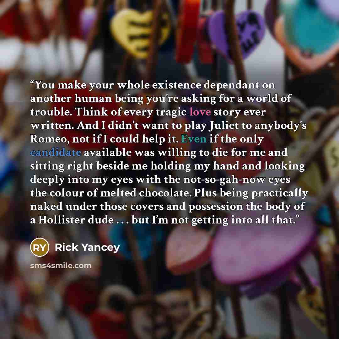 “You make your whole existence dependant on another human being you’re asking for a world of trouble. Think of every tragic love story ever written. And I didn’t want to play Juliet to anybody’s Romeo, not if I could help it. Even if the only candidate available was willing to die for me and…” quote by Rick Yancey