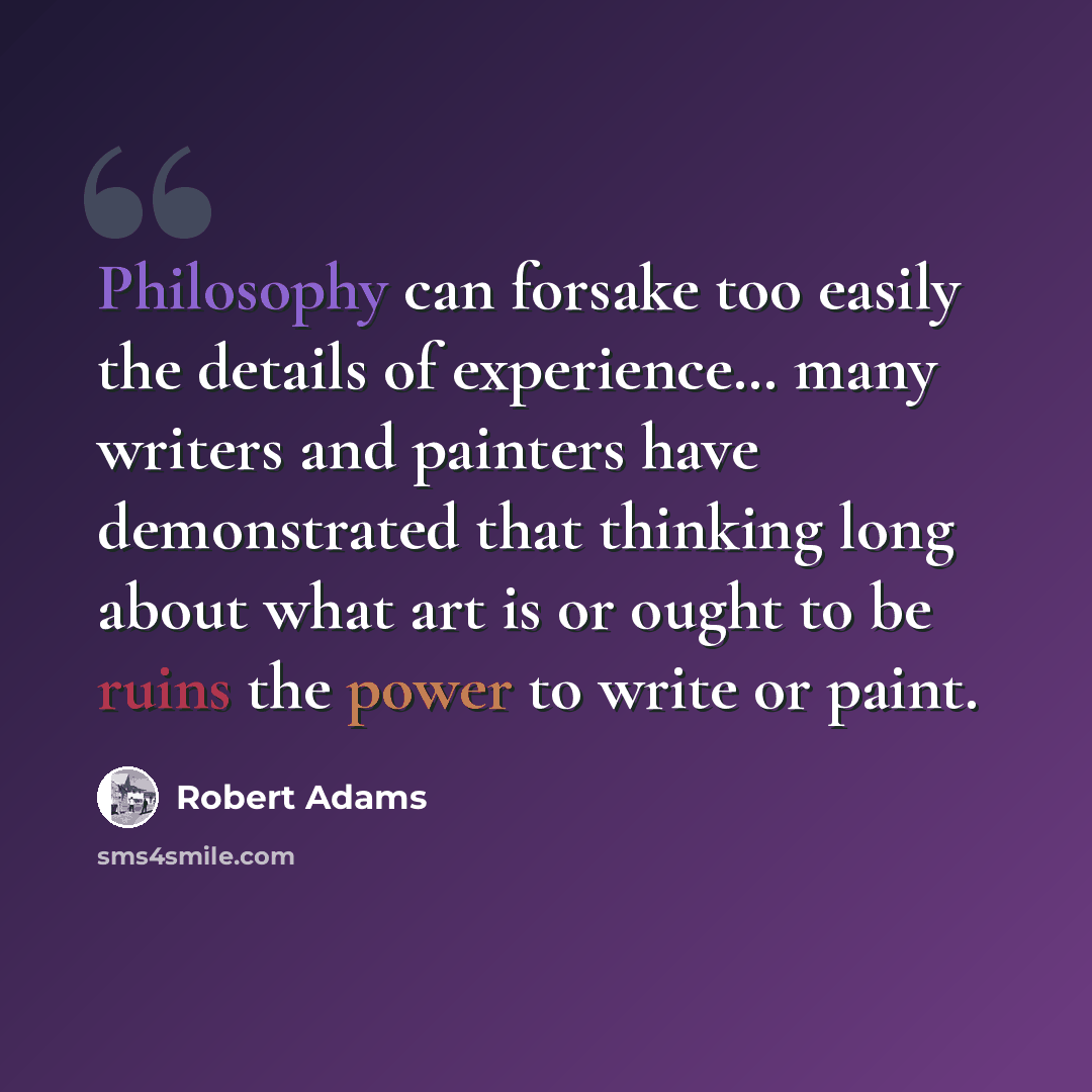 “Philosophy can forsake too easily the details of experience… many writers and painters have demonstrated that thinking long about what art is or ought to be ruins the power to write or paint.” quote by Robert Adams