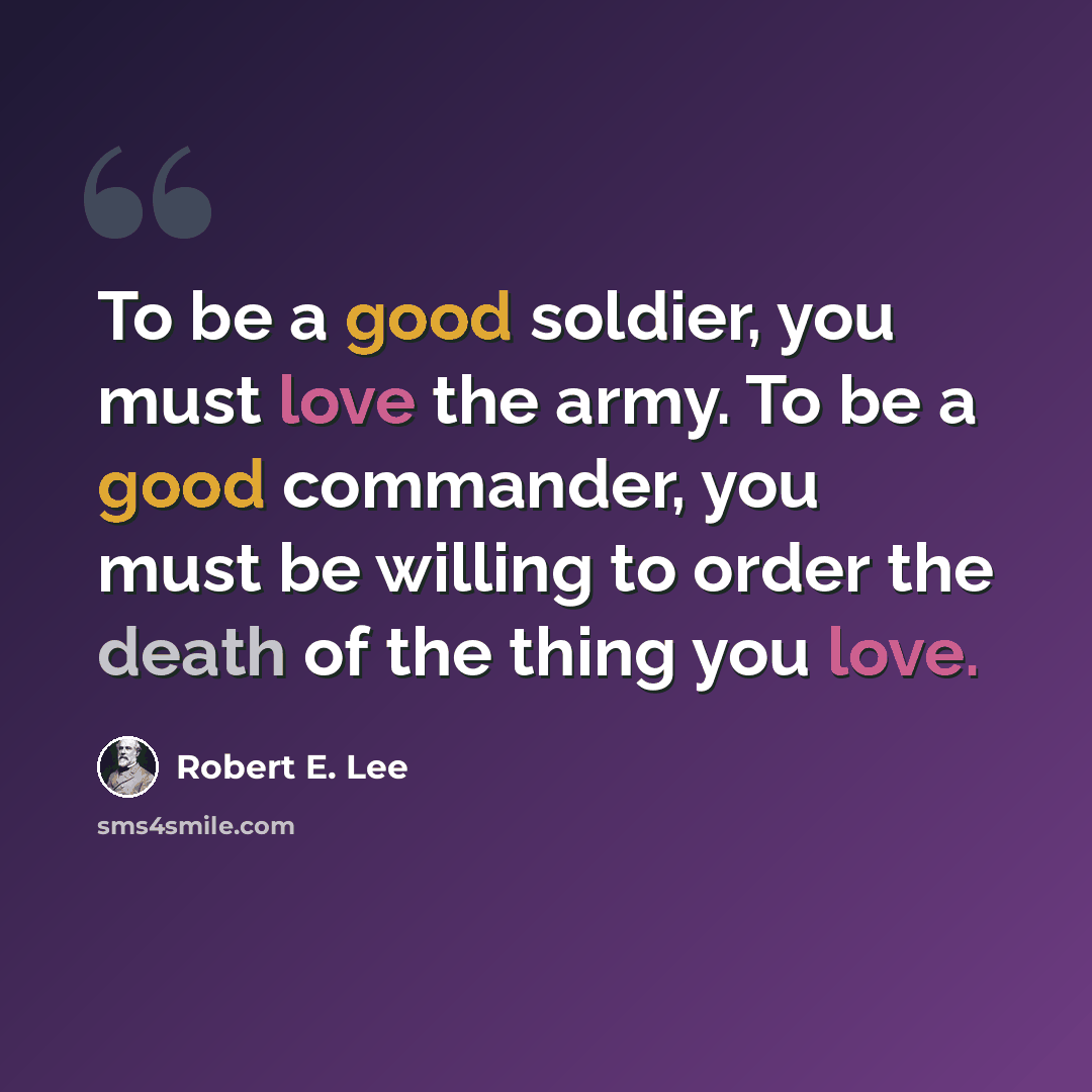 “To be a good soldier, you must love the army. To be a good commander, you must be willing to order the death of the thing you love.” quote by Robert E. Lee