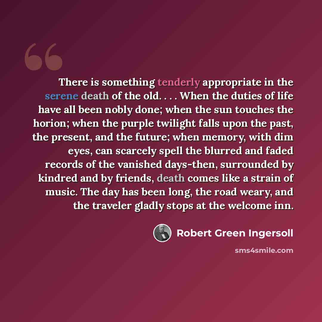 “There is something tenderly appropriate in the serene death of the old. . . . When the duties of life have all been nobly done; when the sun touches the horion; when the purple twilight falls upon the past, the present, and the future; when memory, with dim eyes, can scarcely spell the blurred and…” quote by Robert Green Ingersoll