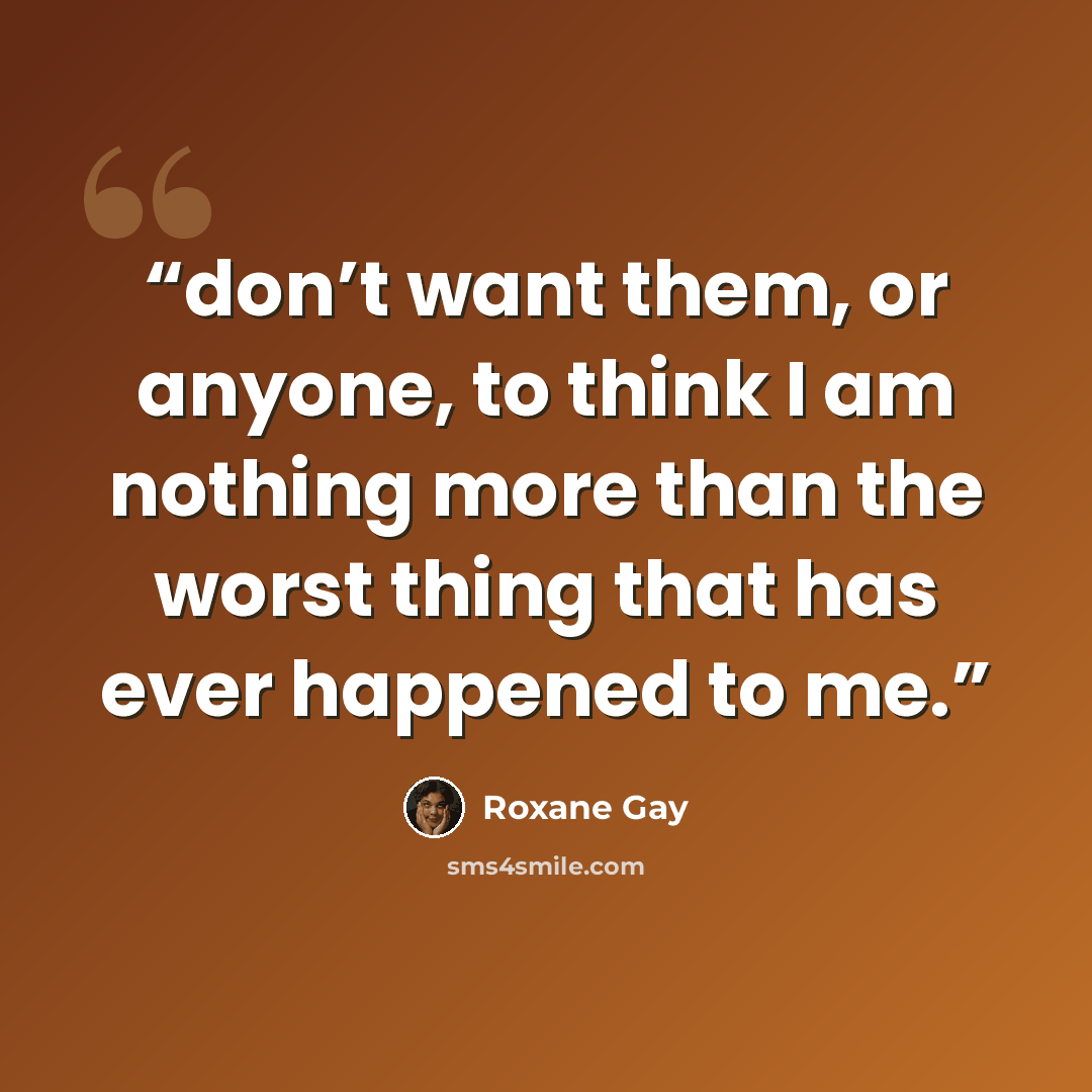 “don’t want them, or anyone, to think I am nothing more than the worst thing that has ever happened to me.” quote by Roxane Gay