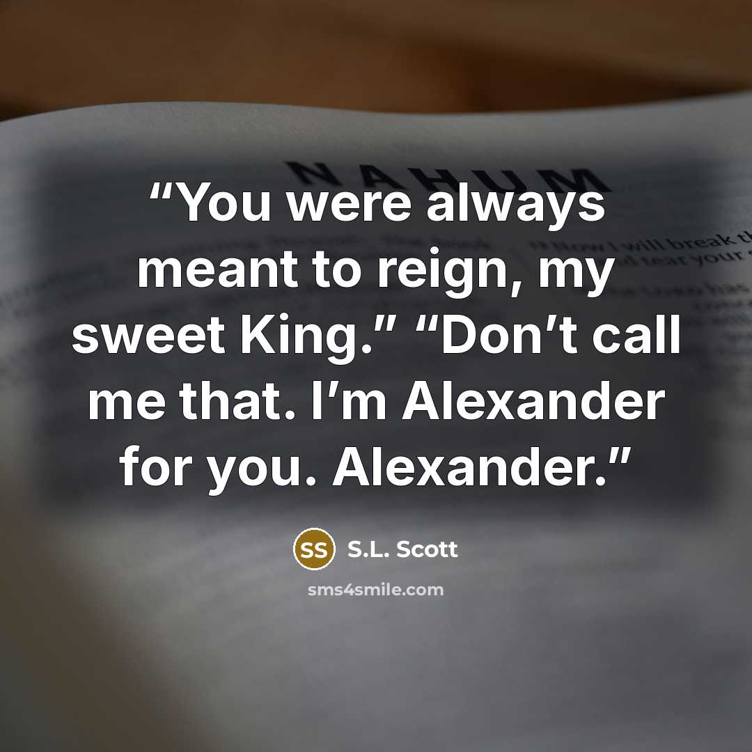 “You were always meant to reign, my sweet King.” “Don’t call me that. I’m Alexander for you. Alexander.” quote by S.L. Scott