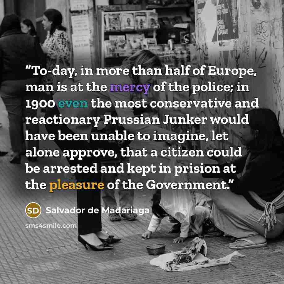 “To-day, in more than half of Europe, man is at the mercy of the police; in 1900 even the most conservative and reactionary Prussian Junker would have been unable to imagine, let alone approve, that a citizen could be arrested and kept in prision at the pleasure of the Government.” quote by Salvador de Madariaga