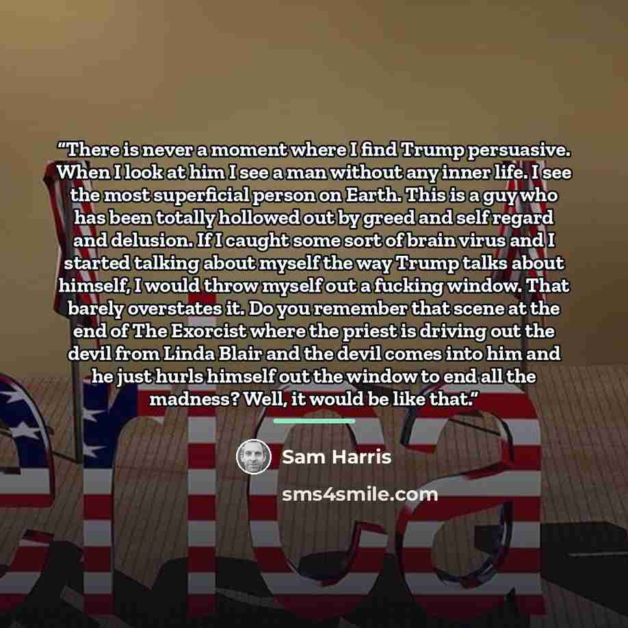 “There is never a moment where I find Trump persuasive. When I look at him I see a man without any inner life. I see the most superficial person on Earth. This is a guy who has been totally hollowed out by greed and self regard and delusion. If I caught some sort of brain virus and I started…” quote by Sam Harris