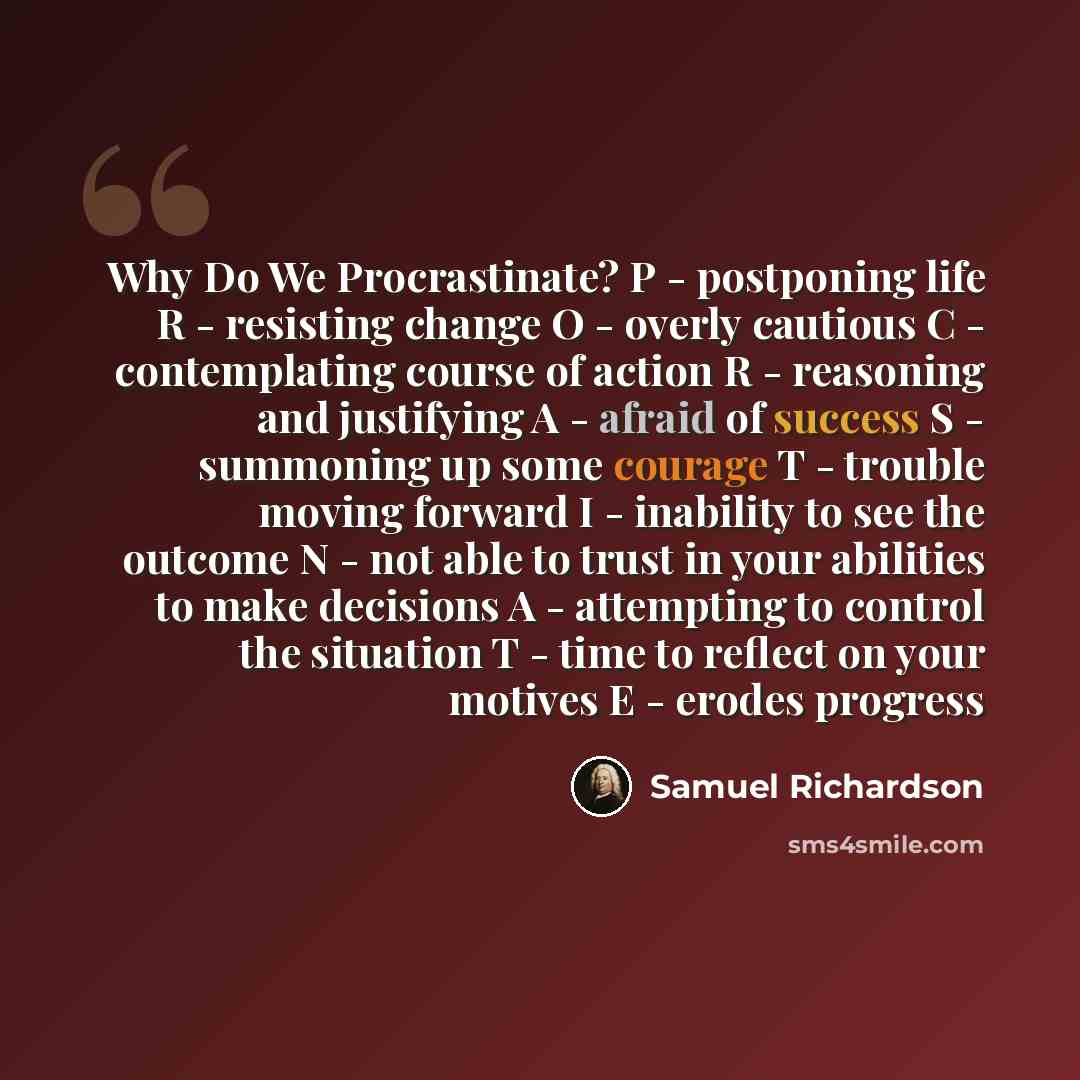 “Why Do We Procrastinate? P - postponing life R - resisting change O - overly cautious C - contemplating course of action R - reasoning and justifying A - afraid of success S - summoning up some courage T - trouble moving forward I - inability to see the outcome N - not able to trust in your…” quote by Samuel Richardson