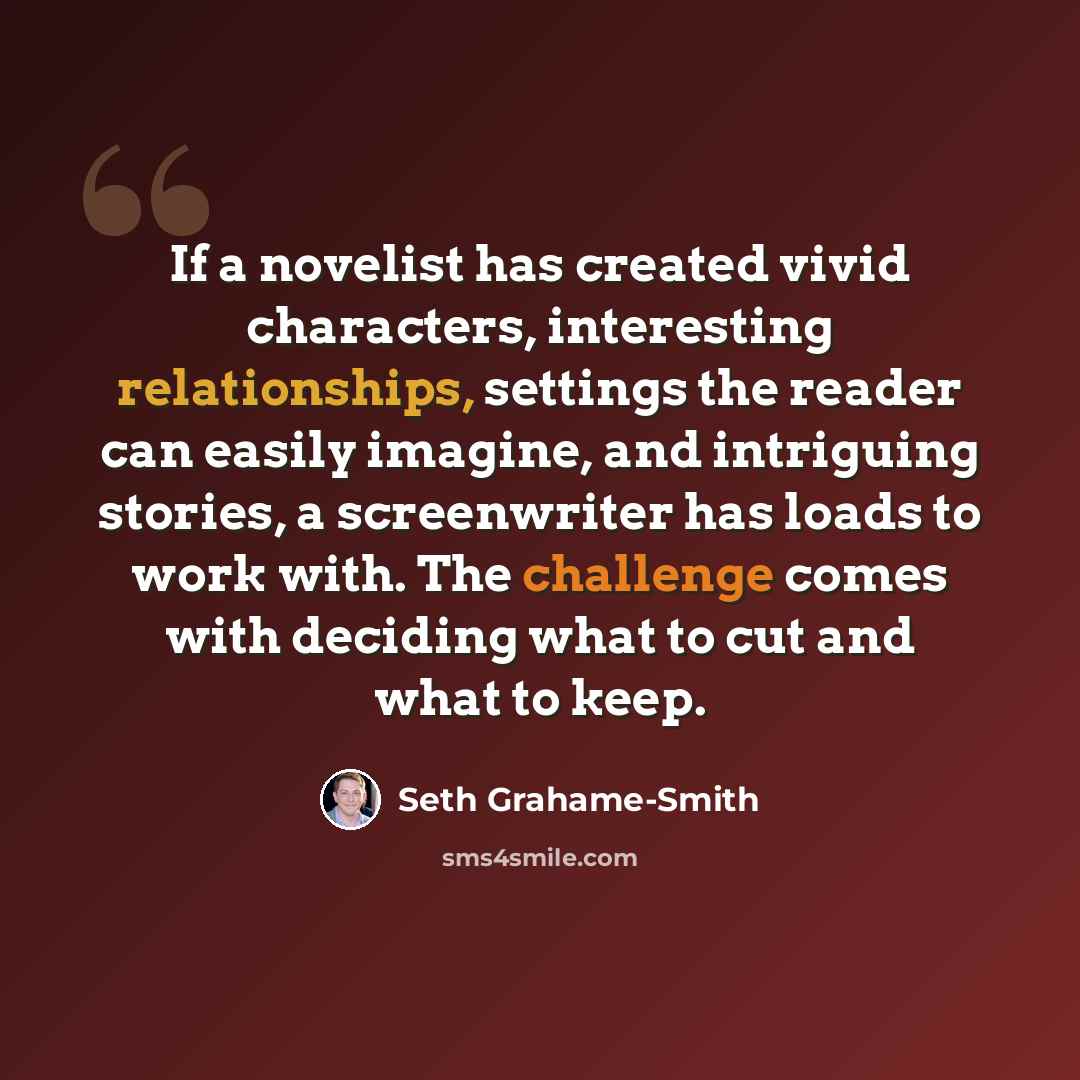 “If a novelist has created vivid characters, interesting relationships, settings the reader can easily imagine, and intriguing stories, a screenwriter has loads to work with. The challenge comes with deciding what to cut and what to keep.” quote by Seth Grahame-Smith