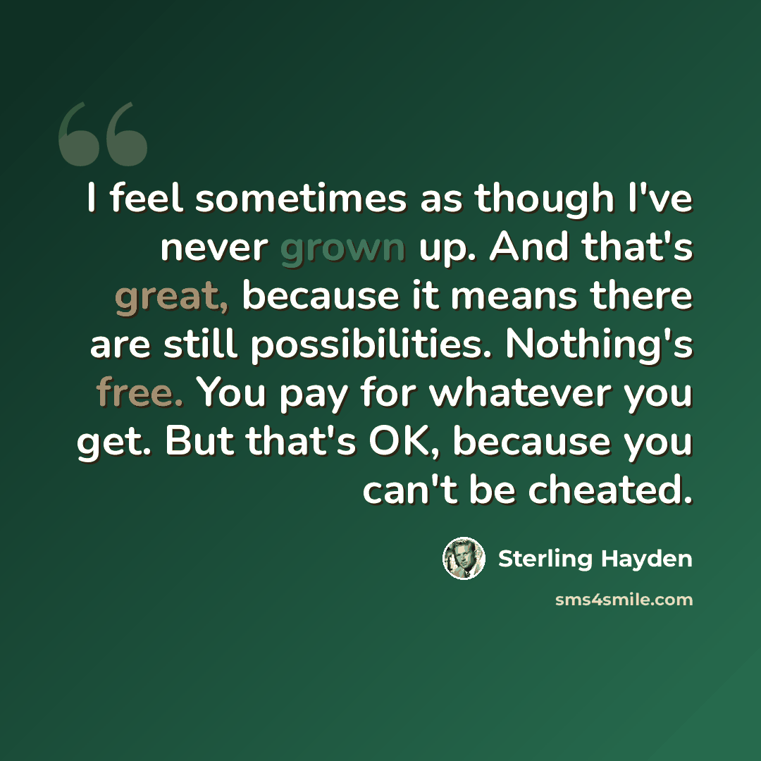 “I feel sometimes as though I've never grown up. And that's great, because it means there are still possibilities. Nothing's free. You pay for whatever you get. But that's OK, because you can't be cheated.” quote by Sterling Hayden