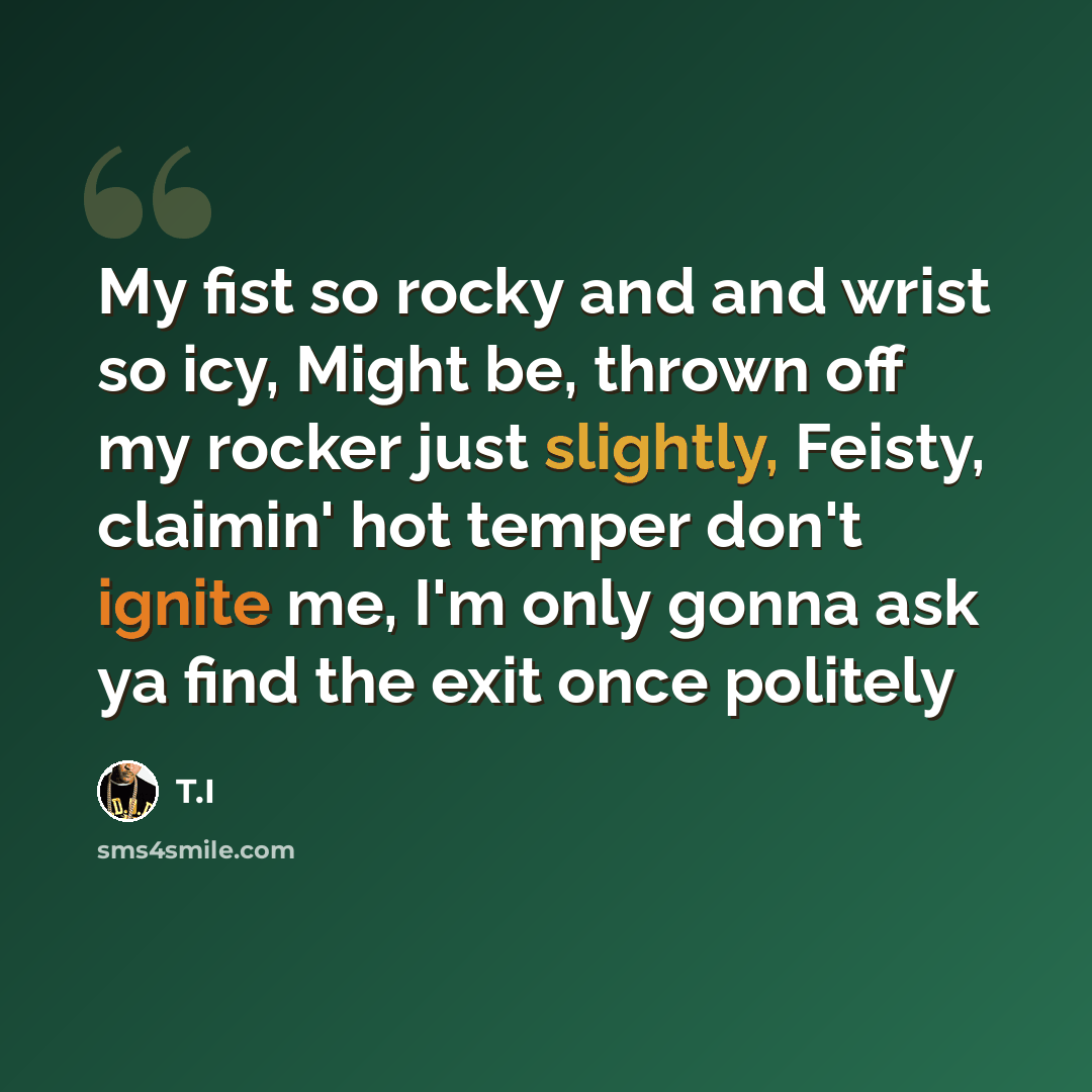 “My fist so rocky and and wrist so icy, Might be, thrown off my rocker just slightly, Feisty, claimin' hot temper don't ignite me, I'm only gonna ask ya find the exit once politely” quote by T.I