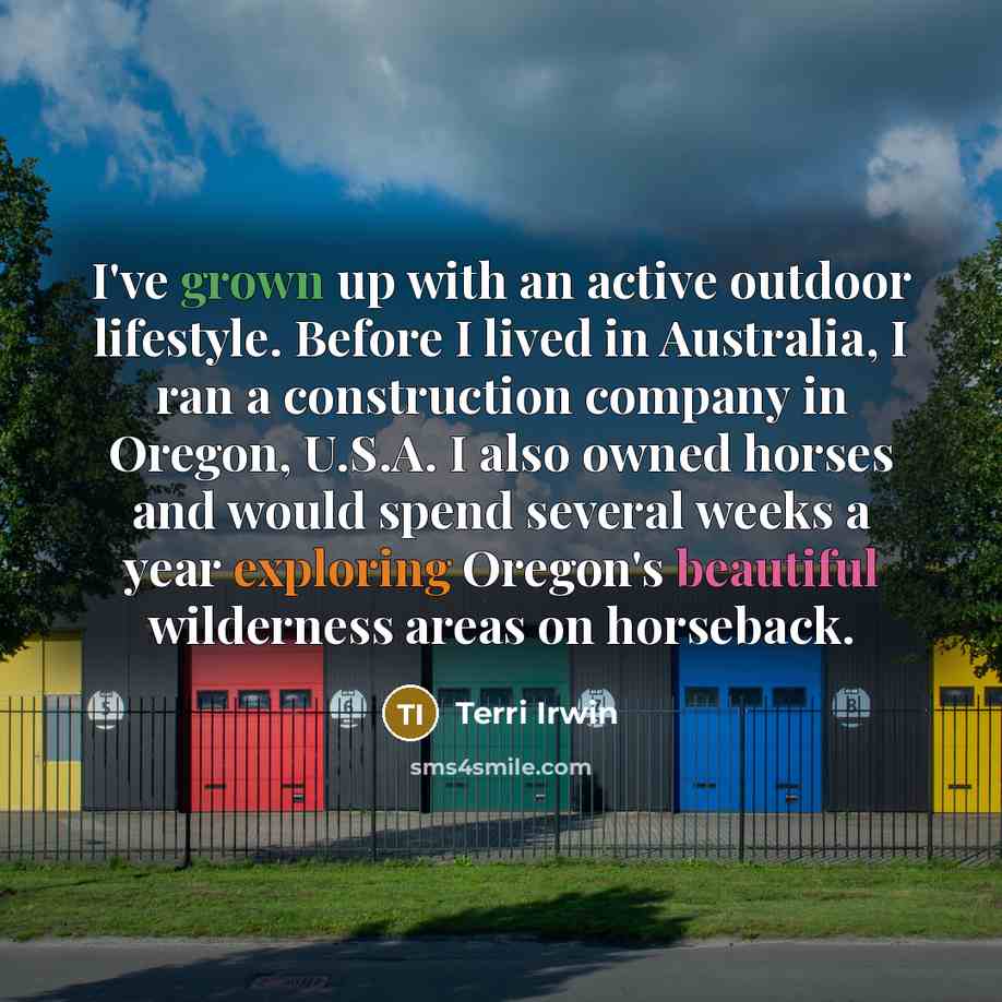 “I've grown up with an active outdoor lifestyle. Before I lived in Australia, I ran a construction company in Oregon, U.S.A. I also owned horses and would spend several weeks a year exploring Oregon's beautiful wilderness areas on horseback.” quote by Terri Irwin