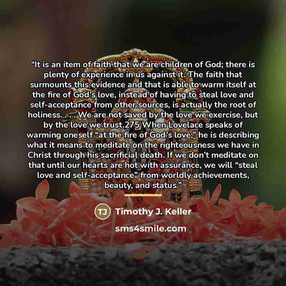“It is an item of faith that we are children of God; there is plenty of experience in us against it. The faith that surmounts this evidence and that is able to warm itself at the fire of God’s love, instead of having to steal love and self-acceptance from other sources, is actually the root of…” quote by Timothy J. Keller