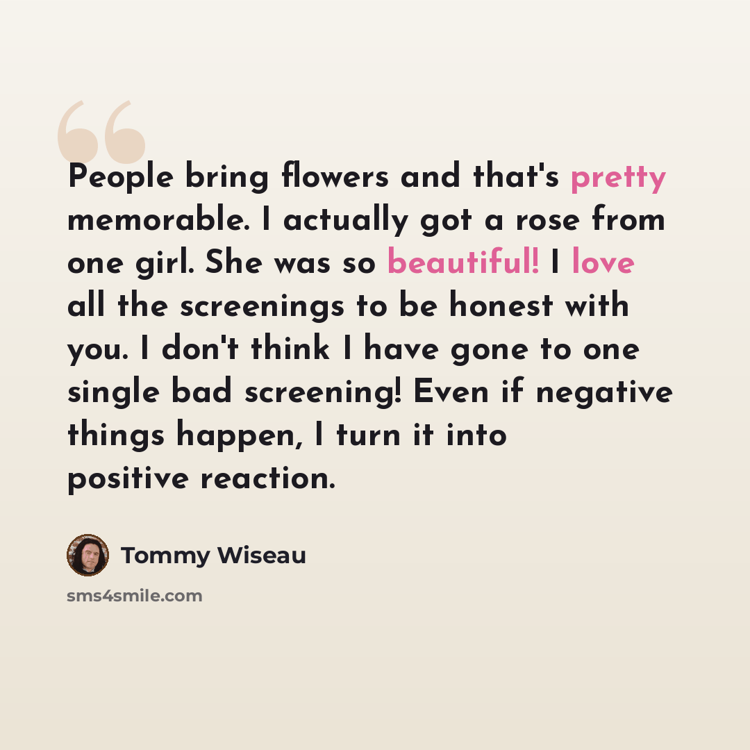 “People bring flowers and that's pretty memorable. I actually got a rose from one girl. She was so beautiful! I love all the screenings to be honest with you. I don't think I have gone to one single bad screening! Even if negative things happen, I turn it into positive reaction.” quote by Tommy Wiseau