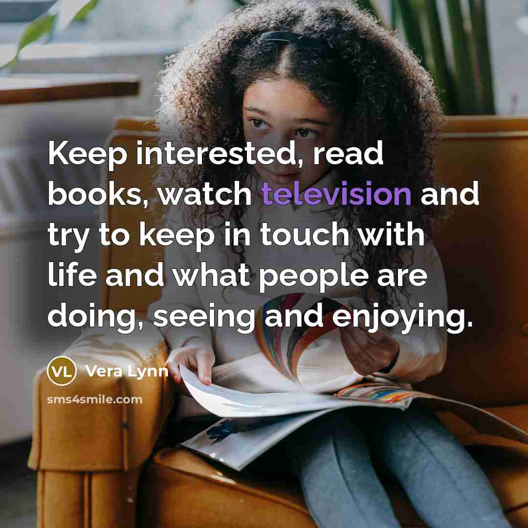 “Keep interested, read books, watch television and try to keep in touch with life and what people are doing, seeing and enjoying.” quote by Vera Lynn