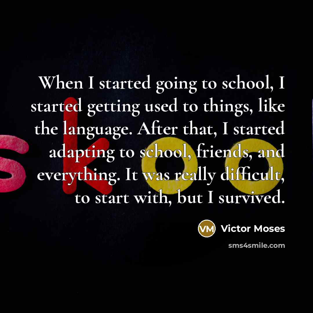 “When I started going to school, I started getting used to things, like the language. After that, I started adapting to school, friends, and everything. It was really difficult, to start with, but I survived.” quote by Victor Moses