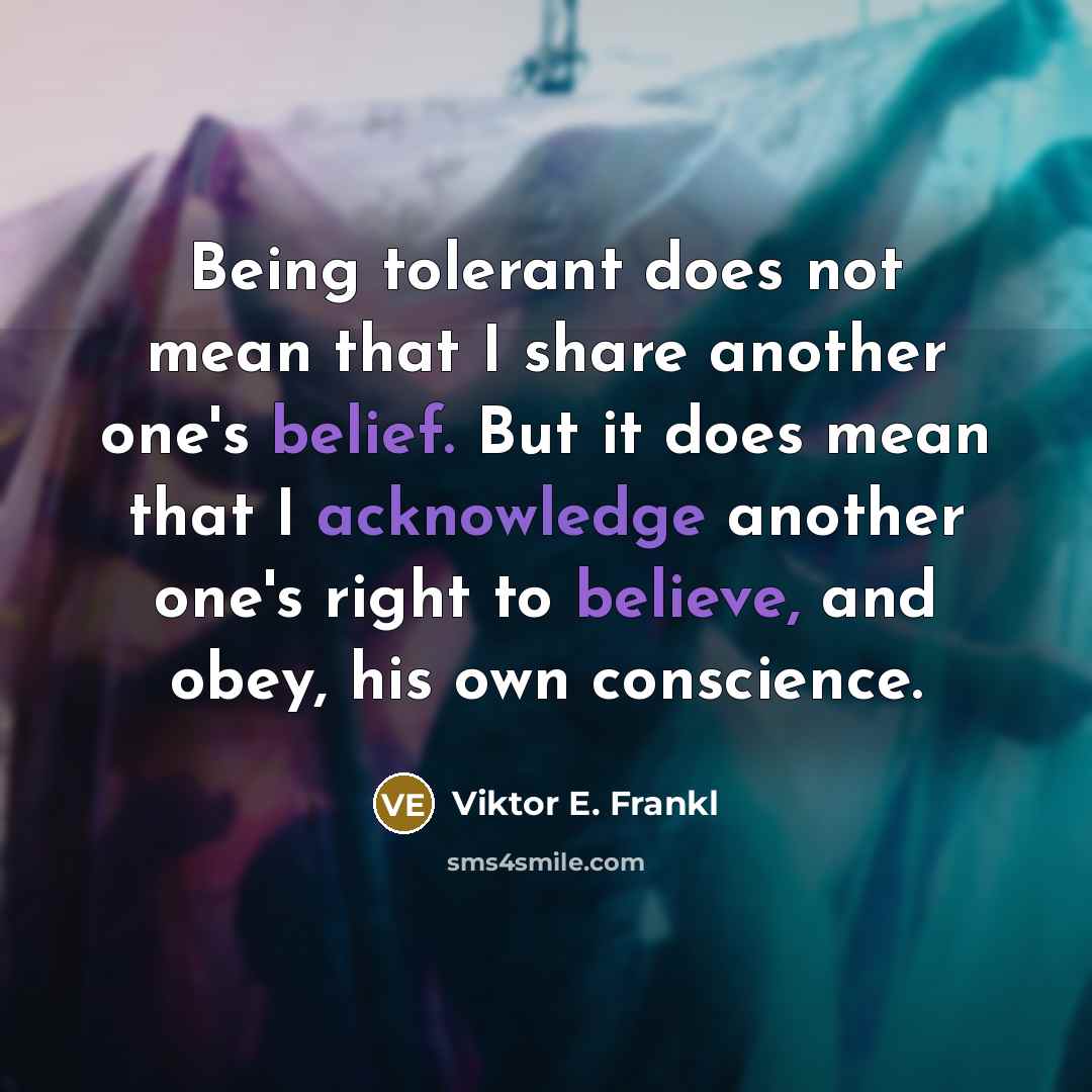 “Being tolerant does not mean that I share another one's belief. But it does mean that I acknowledge another one's right to believe, and obey, his own conscience.” quote by Viktor E. Frankl