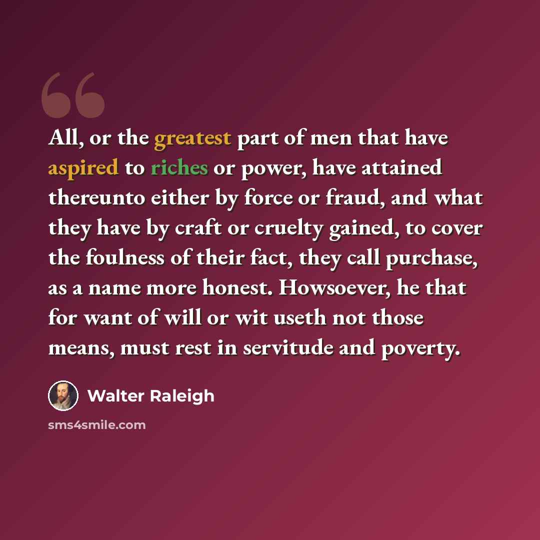 “All, or the greatest part of men that have aspired to riches or power, have attained thereunto either by force or fraud, and what they have by craft or cruelty gained, to cover the foulness of their fact, they call purchase, as a name more honest. Howsoever, he that for want of will or wit useth…” quote by Walter Raleigh