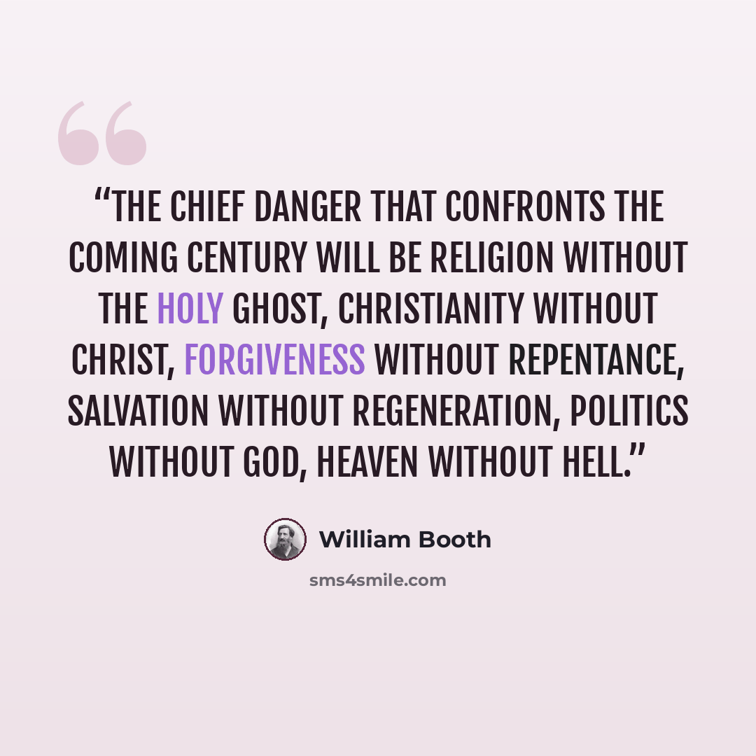 “The chief danger that confronts the coming century will be religion without the Holy Ghost, Christianity without Christ, forgiveness without repentance, salvation without regeneration, politics without God, heaven without hell.” quote by William Booth