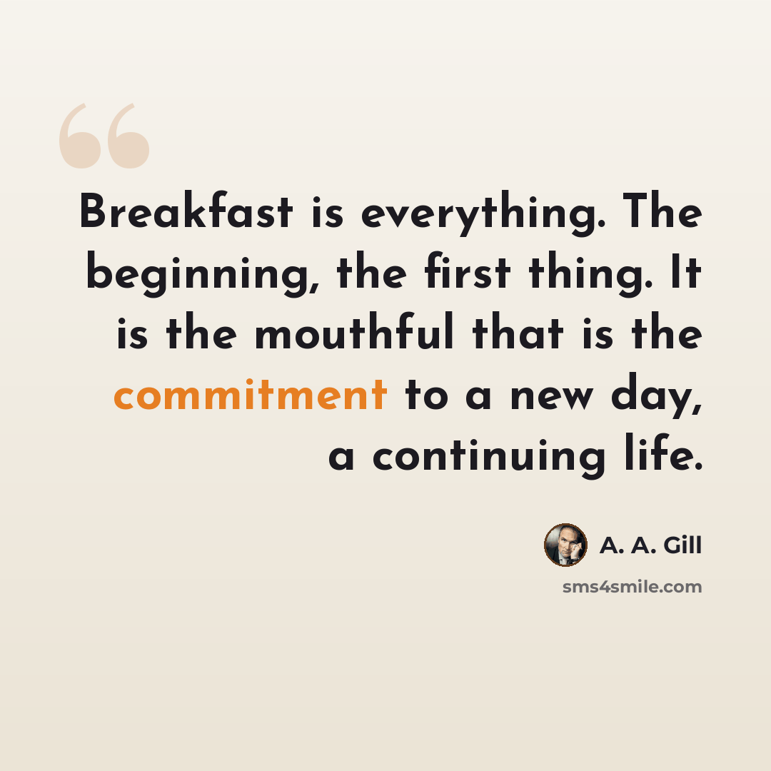 “Breakfast is everything. The beginning, the first thing. It is the mouthful that is the commitment to a new day, a continuing life.” quote by A. A. Gill