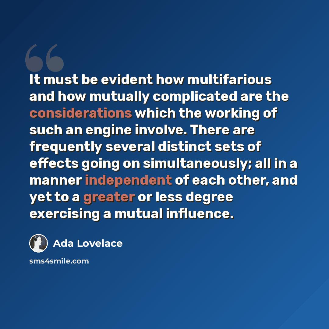 “It must be evident how multifarious and how mutually complicated are the considerations which the working of such an engine involve. There are frequently several distinct sets of effects going on simultaneously; all in a manner independent of each other, and yet to a greater or less degree…” quote by Ada Lovelace