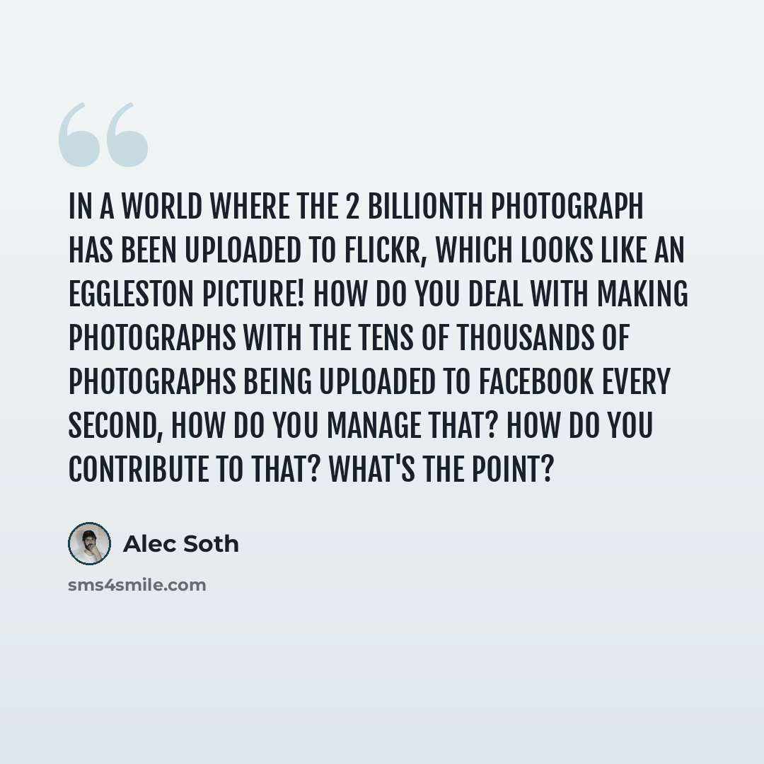 “In a world where the 2 billionth photograph has been uploaded to Flickr, which looks like an Eggleston picture! How do you deal with making photographs with the tens of thousands of photographs being uploaded to Facebook every second, how do you manage that? How do you contribute to that? What's…” quote by Alec Soth