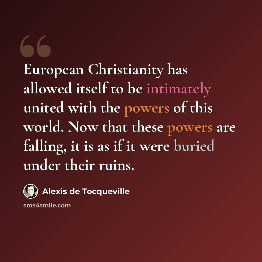 “European Christianity has allowed itself to be intimately united with the powers of this world. Now that these powers are falling, it is as if it were buried under their ruins.” quote by Alexis de Tocqueville
