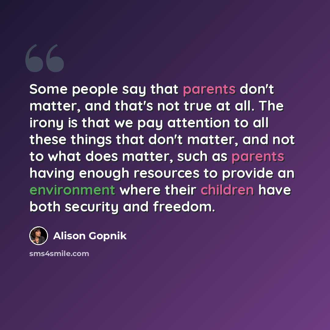 “Some people say that parents don't matter, and that's not true at all. The irony is that we pay attention to all these things that don't matter, and not to what does matter, such as parents having enough resources to provide an environment where their children have both security and freedom.” quote by Alison Gopnik