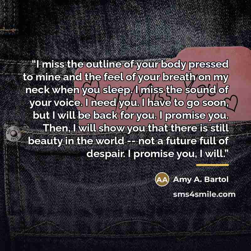 “I miss the outline of your body pressed to mine and the feel of your breath on my neck when you sleep. I miss the sound of your voice. I need you. I have to go soon, but I will be back for you. I promise you. Then, I will show you that there is still beauty in the world -- not a future full of…” quote by Amy A. Bartol