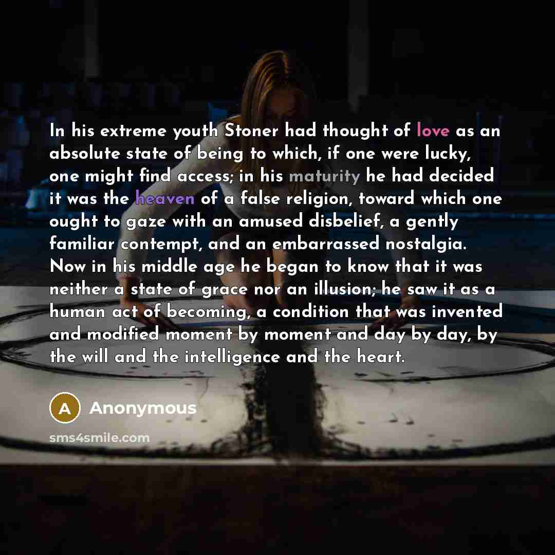 “In his extreme youth Stoner had thought of love as an absolute state of being to which, if one were lucky, one might find access; in his maturity he had decided it was the heaven of a false religion, toward which one ought to gaze with an amused disbelief, a gently familiar contempt, and an…” quote by Anonymous