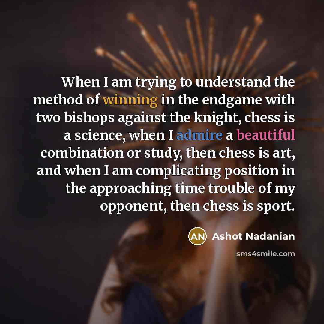 “When I am trying to understand the method of winning in the endgame with two bishops against the knight, chess is a science, when I admire a beautiful combination or study, then chess is art, and when I am complicating position in the approaching time trouble of my opponent, then chess is sport.” quote by Ashot Nadanian