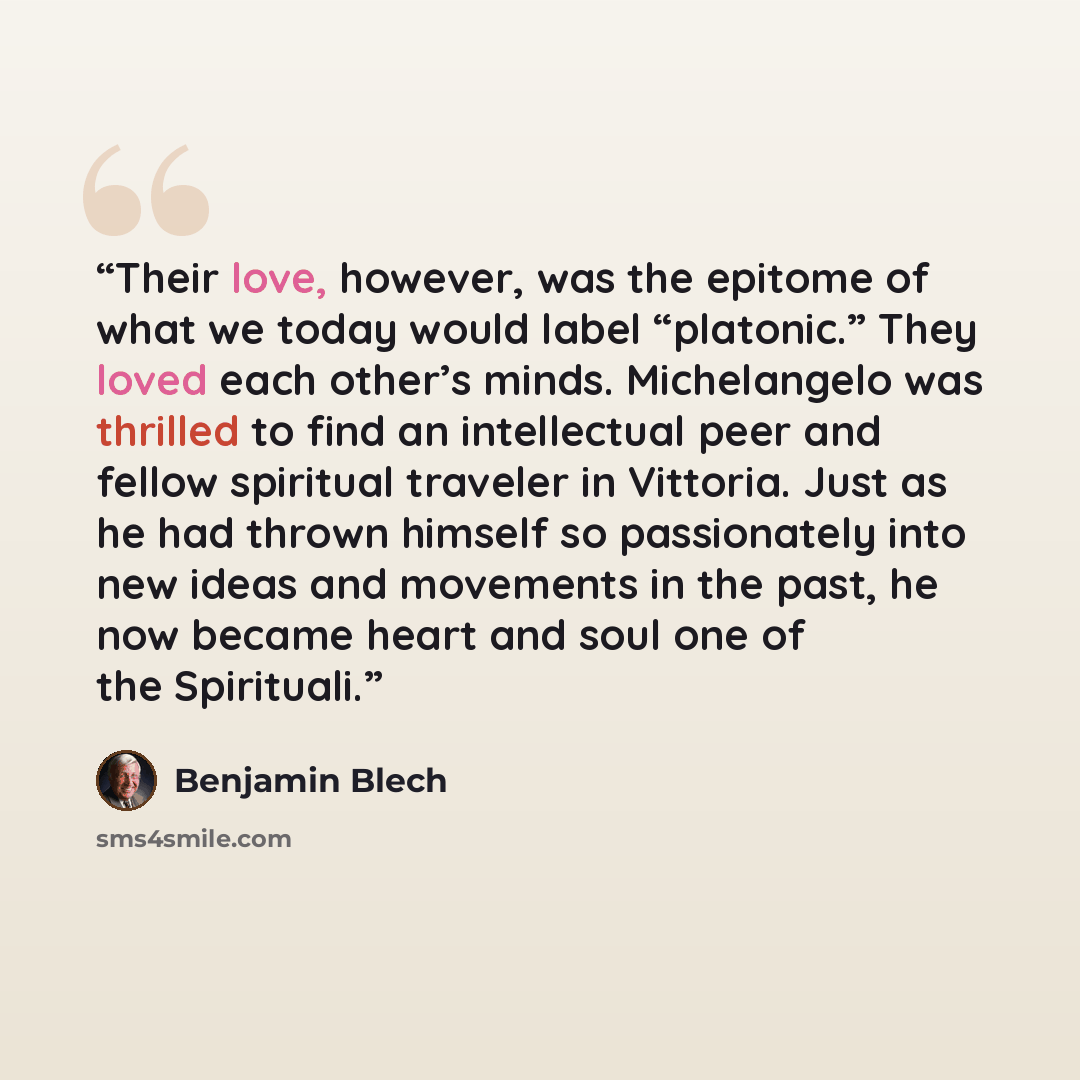 “Their love, however, was the epitome of what we today would label “platonic.” They loved each other’s minds. Michelangelo was thrilled to find an intellectual peer and fellow spiritual traveler in Vittoria. Just as he had thrown himself so passionately into new ideas and movements in the past, he…” quote by Benjamin Blech