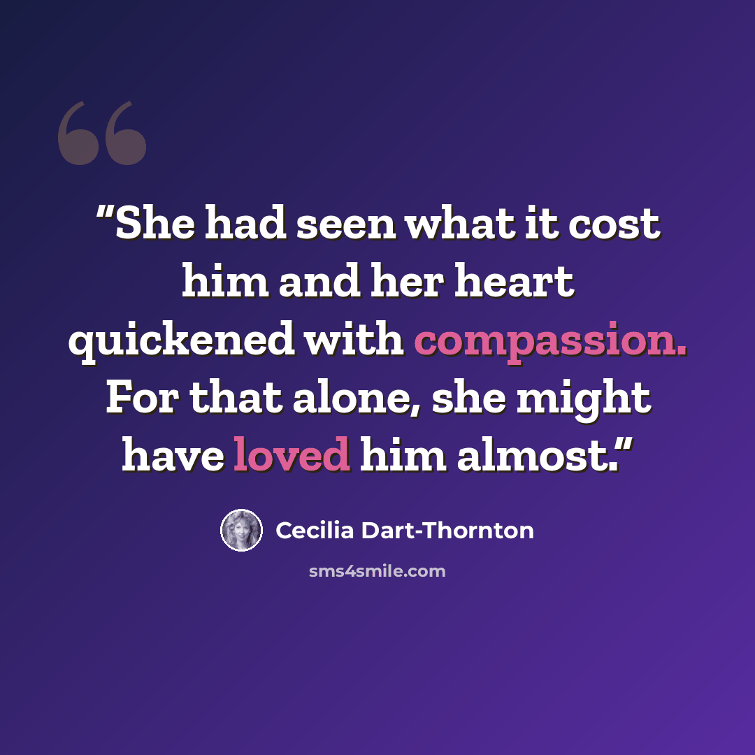 “She had seen what it cost him and her heart quickened with compassion. For that alone, she might have loved him almost.” quote by Cecilia Dart-Thornton