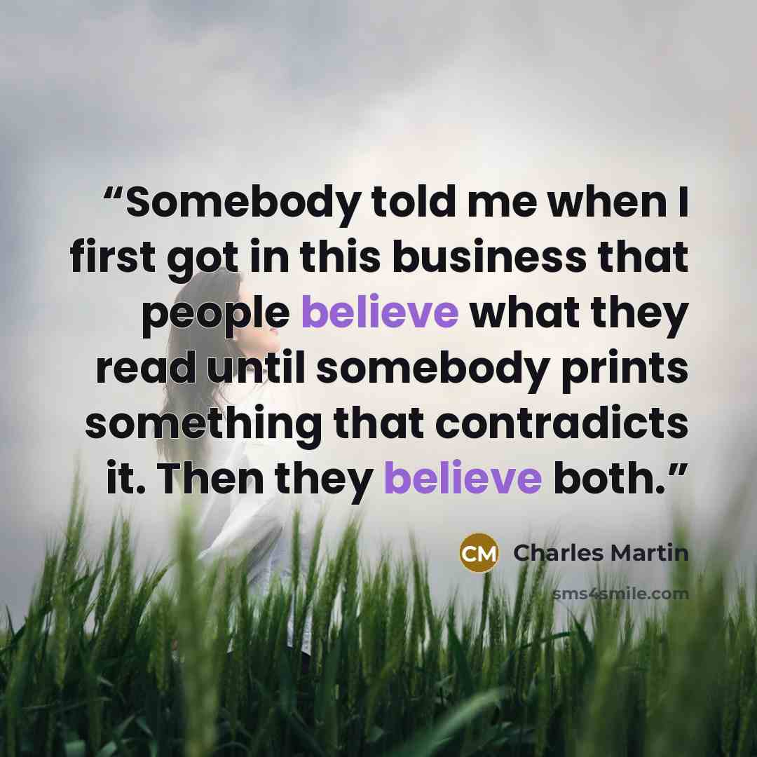 “Somebody told me when I first got in this business that people believe what they read until somebody prints something that contradicts it. Then they believe both.” quote by Charles Martin