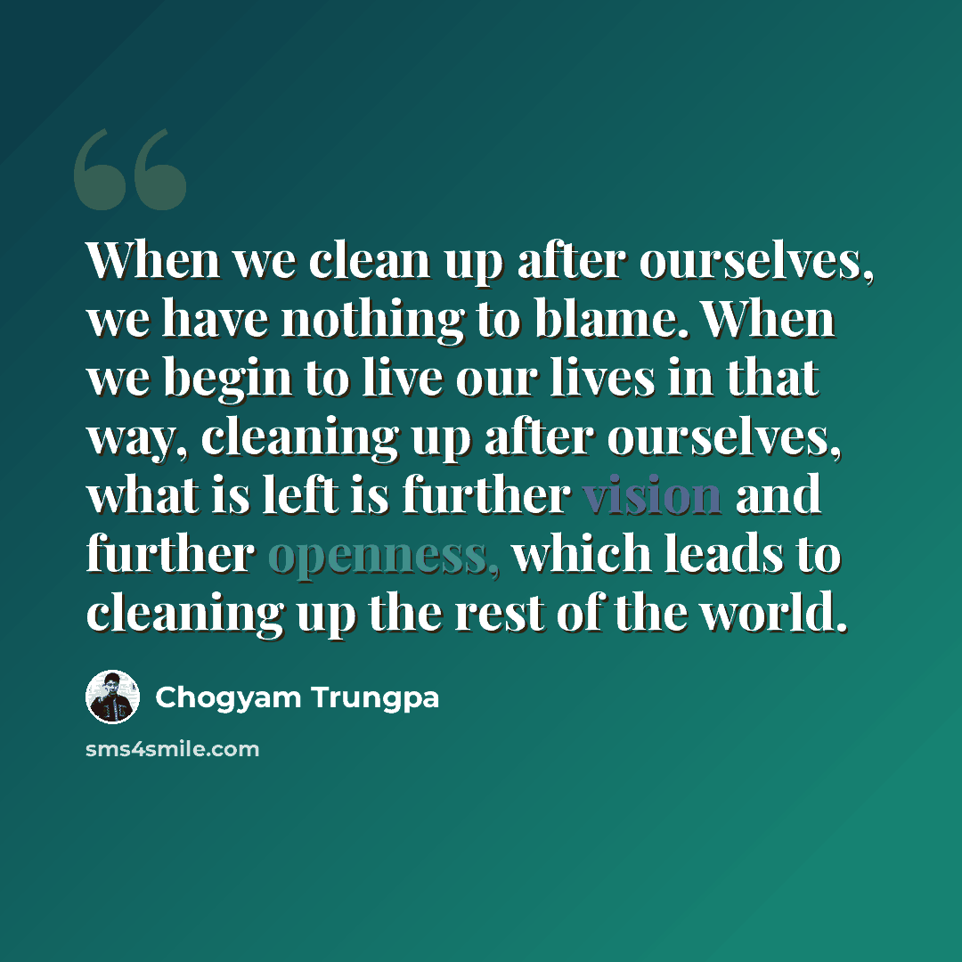 “When we clean up after ourselves, we have nothing to blame. When we begin to live our lives in that way, cleaning up after ourselves, what is left is further vision and further openness, which leads to cleaning up the rest of the world.” quote by Chogyam Trungpa