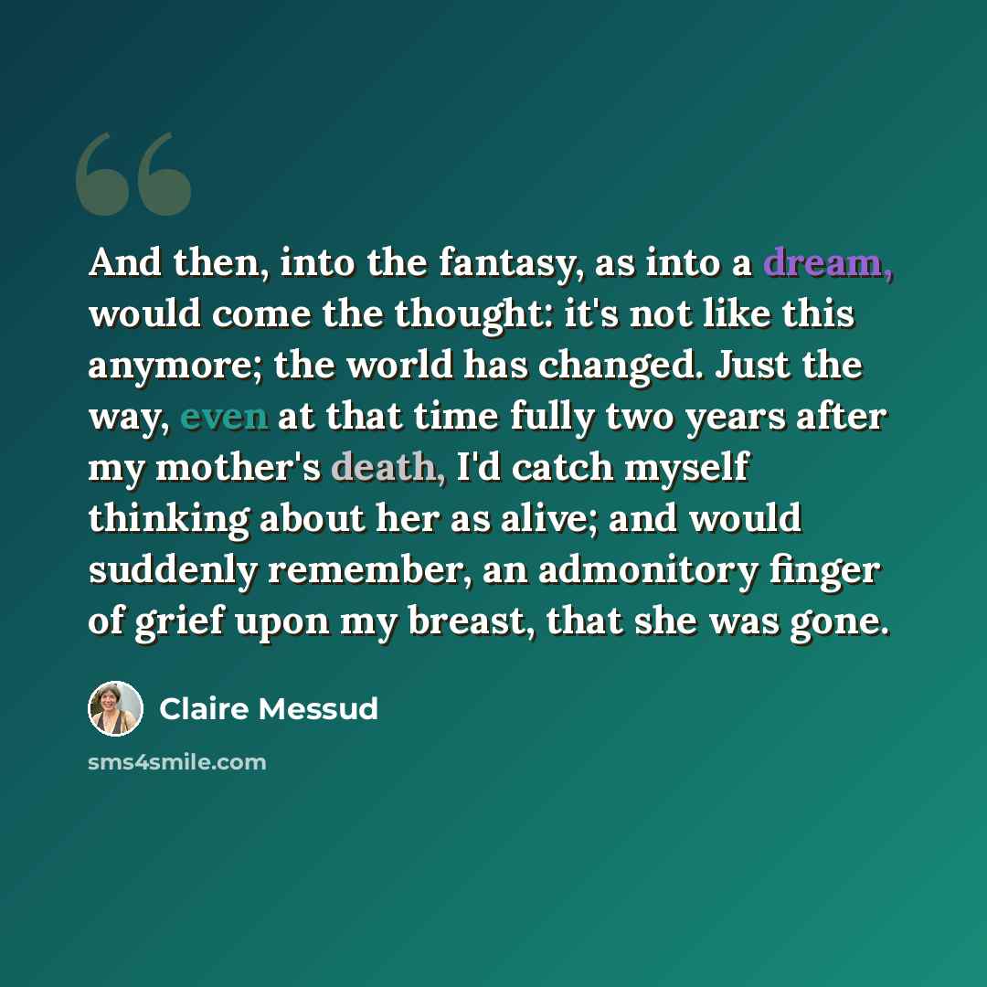 “And then, into the fantasy, as into a dream, would come the thought: it's not like this anymore; the world has changed. Just the way, even at that time fully two years after my mother's death, I'd catch myself thinking about her as alive; and would suddenly remember, an admonitory finger of grief…” quote by Claire Messud