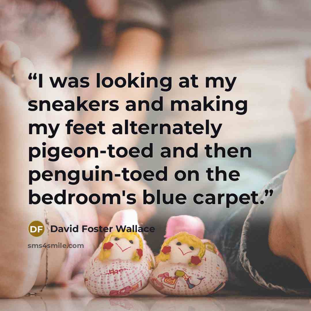 “I was looking at my sneakers and making my feet alternately pigeon-toed and then penguin-toed on the bedroom's blue carpet.” quote by David Foster Wallace
