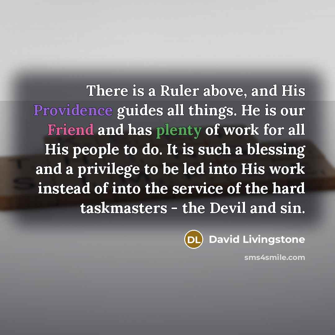“There is a Ruler above, and His Providence guides all things. He is our Friend and has plenty of work for all His people to do. It is such a blessing and a privilege to be led into His work instead of into the service of the hard taskmasters - the Devil and sin.” quote by David Livingstone
