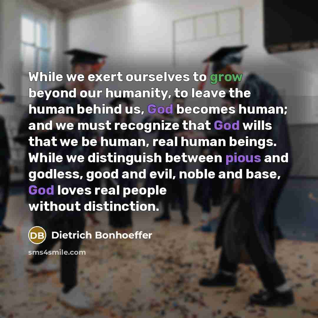 “While we exert ourselves to grow beyond our humanity, to leave the human behind us, God becomes human; and we must recognize that God wills that we be human, real human beings. While we distinguish between pious and godless, good and evil, noble and base, God loves real people without distinction.” quote by Dietrich Bonhoeffer