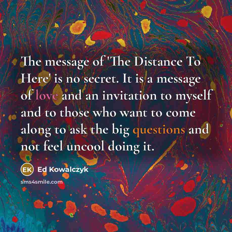 “The message of 'The Distance To Here' is no secret. It is a message of love and an invitation to myself and to those who want to come along to ask the big questions and not feel uncool doing it.” quote by Ed Kowalczyk