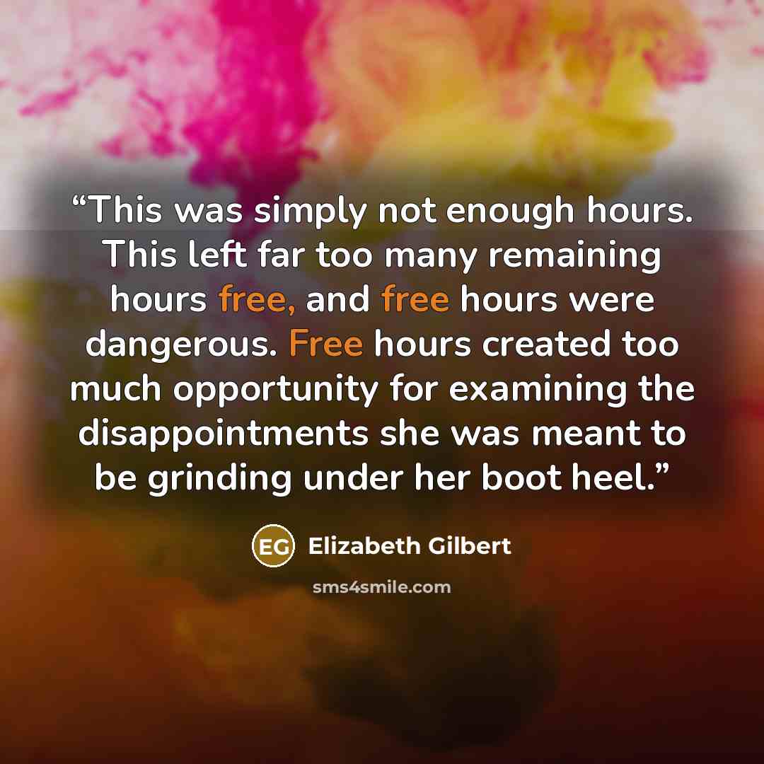 “This was simply not enough hours. This left far too many remaining hours free, and free hours were dangerous. Free hours created too much opportunity for examining the disappointments she was meant to be grinding under her boot heel.” quote by Elizabeth Gilbert