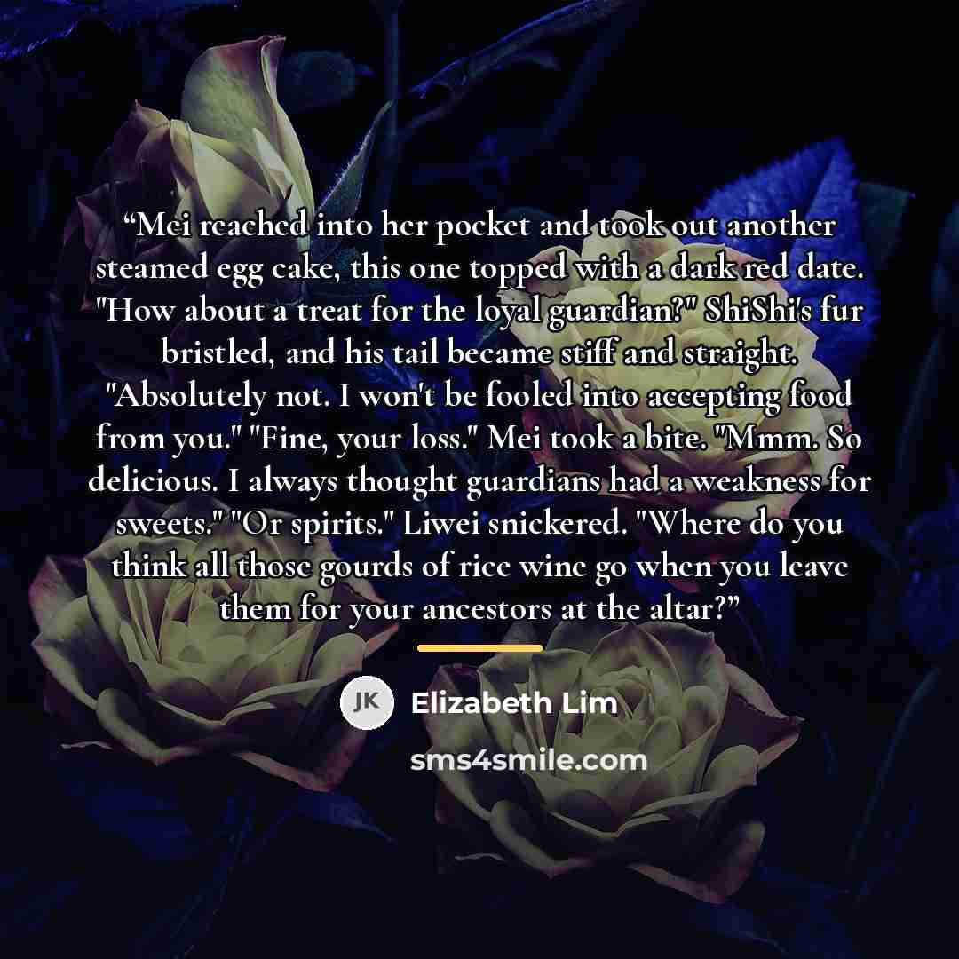 “Mei reached into her pocket and took out another steamed egg cake, this one topped with a dark red date. "How about a treat for the loyal guardian?" ShiShi's fur bristled, and his tail became stiff and straight. "Absolutely not. I won't be fooled into accepting food from you." "Fine, your loss."…” quote by Elizabeth Lim