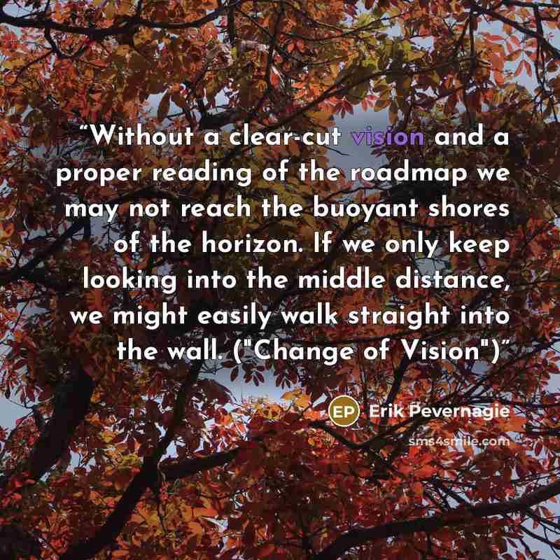“Without a clear-cut vision and a proper reading of the roadmap we may not reach the buoyant shores of the horizon. If we only keep looking into the middle distance, we might easily walk straight into the wall. ("Change of Vision")” quote by Erik Pevernagie