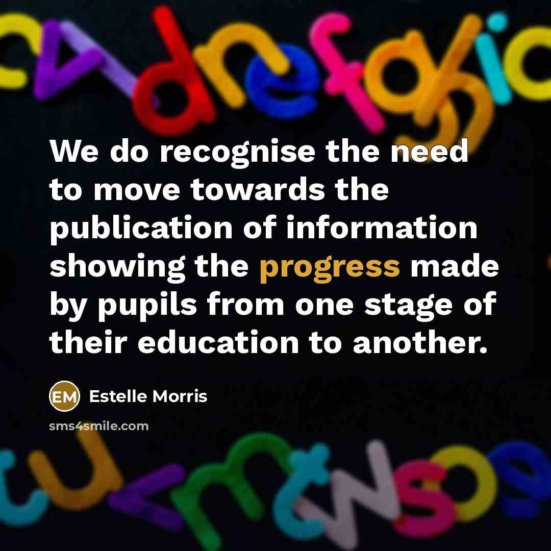 “We do recognise the need to move towards the publication of information showing the progress made by pupils from one stage of their education to another.” quote by Estelle Morris