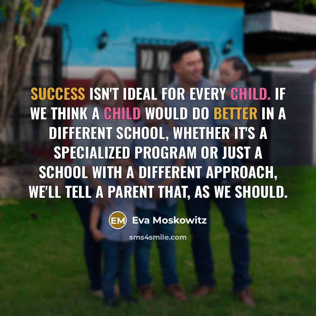 “Success isn't ideal for every child. If we think a child would do better in a different school, whether it's a specialized program or just a school with a different approach, we'll tell a parent that, as we should.” quote by Eva Moskowitz