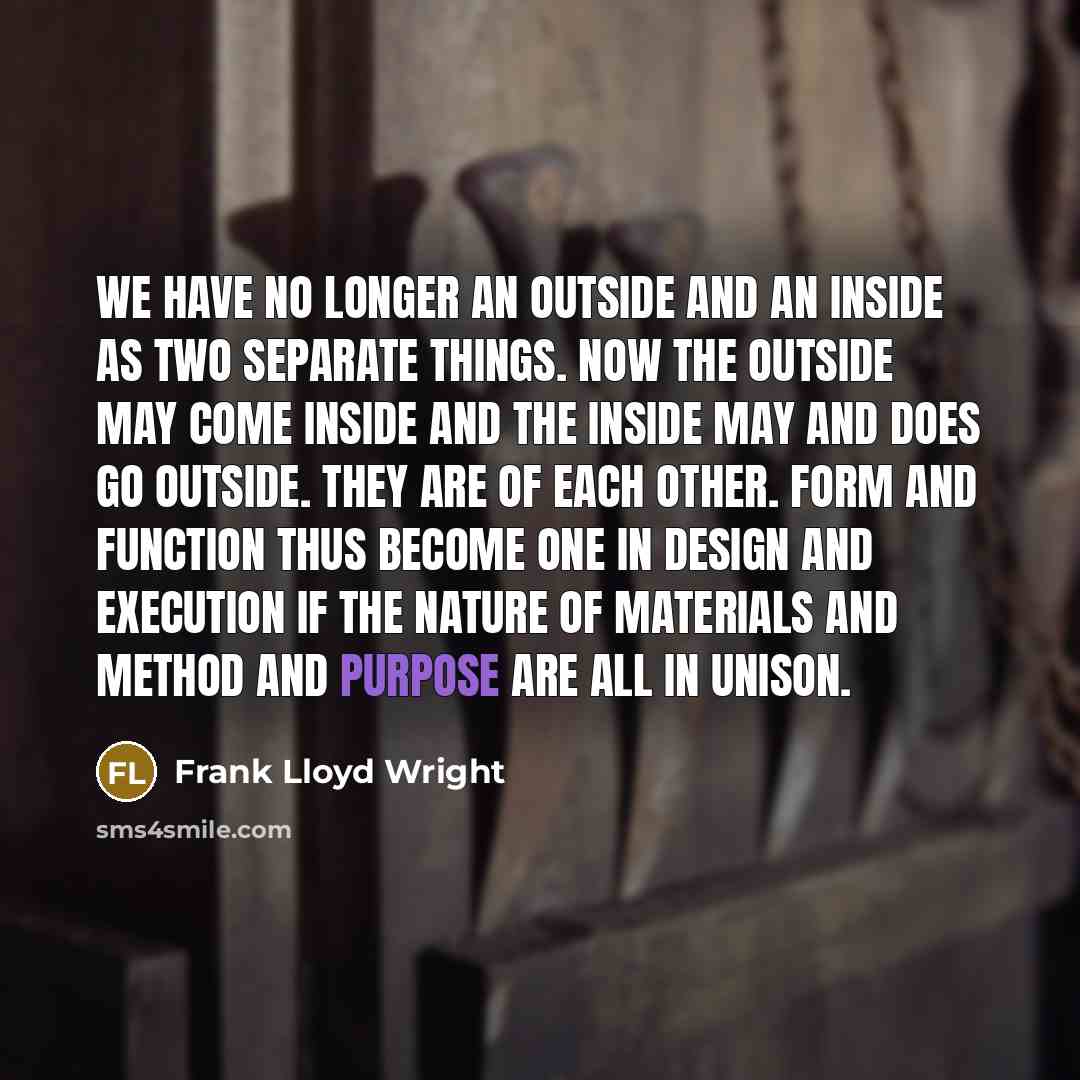 “We have no longer an outside and an inside as two separate things. Now the outside may come inside and the inside may and does go outside. They are of each other. Form and function thus become one in design and execution if the nature of materials and method and purpose are all in unison.” quote by Frank Lloyd Wright