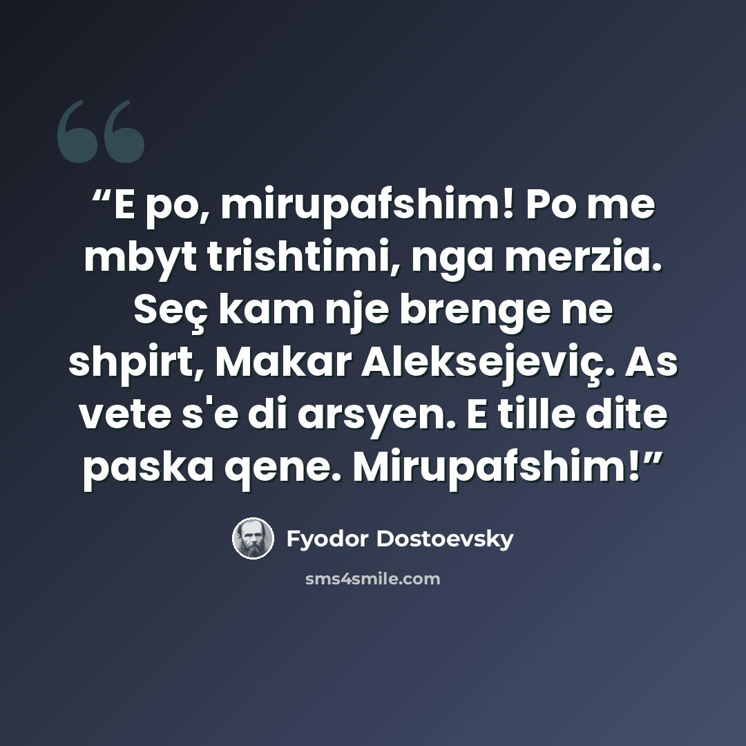 “E po, mirupafshim! Po me mbyt trishtimi, nga merzia. Seç kam nje brenge ne shpirt, Makar Aleksejeviç. As vete s'e di arsyen. E tille dite paska qene. Mirupafshim!” quote by Fyodor Dostoevsky