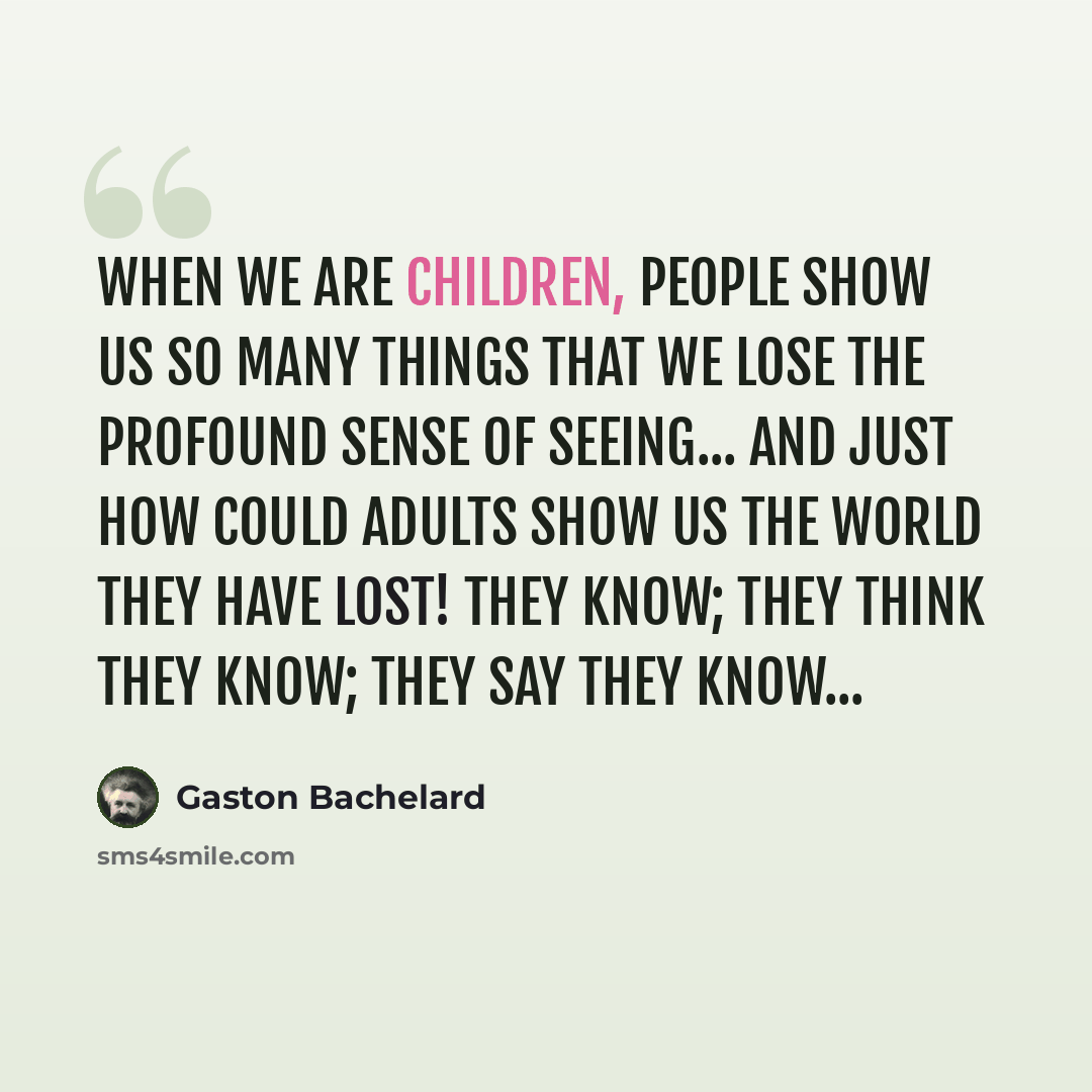 “When we are children, people show us so many things that we lose the profound sense of seeing... And just how could adults show us the world they have lost! They know; they think they know; they say they know...” quote by Gaston Bachelard